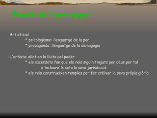 Funció de l'art  egipci Art oficial * psicologisme: llenguatge de la por * propaganda: llenguatge de la demagògia L'artista: aliat en la lluita pel poder * els sacerdots fan que els reis siguin tinguts per déus per tal  d'incloure'ls sota la seva jurisdicció * els reis construeixen temples per fer créixer la seva pròpia glòria 