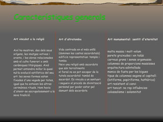 Característiques generals Art vinculat a la religió Així ho mostren, des dels seus orígens, les imatges votives i orants, i les obres relacionades amb el culte funerari o amb ceràmiques litúrgiques. Això permet entendre millor la quasi nul·la evolució estilística del seu art: les seves formes estan fixades d'una vegada per totes, igual que ho estaven les altres cerimònies rituals. Hom havia d'atenir-se escrupolosament a la seva tradició. Art d'ultratomba Vida centrada en el més enllà (dominen les castes sacerdotals) edificis representatius: temple i tomba Neix una religió amb sacerdots que són terratinents el faraó no es pot escapar de la tutela sacerdotal: també és sacerdot. Es vincula a un santuari i segueix el procés de divinització personal per poder estar pel damunt dels sacerdots. Art monumental: sentit d'eternitat molta massa i molt volum parets gruixudes i en talús carreus grans i sense argamassa columnes de proporcions massisses arquitectura adintellada manca de fusta per les bigues tipus de columnes segons el capitell: (lotiforme, papiriforme, hathòrica) art resistent al canvi art tancat: no rep influències colossalisme i solemnitat 