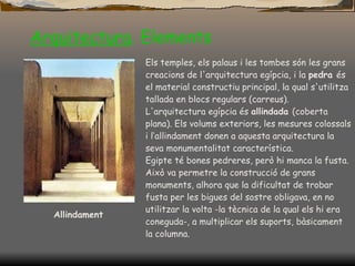 Arquitectura .  Elements Allindament Els temples, els palaus i les tombes són les grans creacions de l'arquitectura egípcia, i la  pedra  és el material constructiu principal, la qual s'utilitza tallada en blocs regulars (carreus).  L'arquitectura egípcia és  allindada  (coberta plana). Els volums exteriors, les mesures colossals i l‘allindament donen a aquesta arquitectura la seva monumentalitat característica.  Egipte té bones pedreres, però hi manca  la  fusta. Això va permetre la construcció de grans monuments, alhora que la dificultat de trobar fusta per les bigues del sostre obligava, en no utilitzar la volta -la tècnica de la qual els hi era coneguda-, a multiplicar els suports, bàsicament la columna. 
