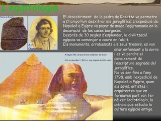 L’egiptologia El descobriment  de la pedra de  Rosetta   va permetre a  Champollion  desxifrar els jeroglífics. L’expedició de Napoleó a Egipte va posar de moda l’egiptomania en la decoració  de les cases burgeses. Després de 30 segles d’esplendor, la civilització egípcia va començar a caure en l’oblit.  Els monuments, arrabassats els seus   tresors, es  van anar enfonsant a la sorra i es va perdre el coneixement de l’escriptura sagrada del jeroglífics . No va ser fins a l’any 1798, amb l’expedició de Napoleó a Egipte, quan els savis, artistes i arquitectes que en formaven part van fer néixer l’ egiptologia , la ciència que estudia la cultura egípcia antiga. 