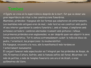 Tombes   A Egipte es creia en la supervivència després de la mort, fet que va  donar  una gran importància als ritus i a les construccions funeràries.  Mastabes, piràmides i hipogeus són les formes que adoptaren els enterraments.  Les mastabes més antigues eren de maó, i més tard es van construir amb pedra. Al seu interior guardaven la cambra funerària i, amb el temps, s'ampliaren amb extensos corredors i cambres adornades ricament amb pintures i relleus.  Les primeres piràmides eren esglaonades; va ser després quan van adquirir la seva forma característica. Tot hi estava extremadament cuidat: la talla els blocs de pedra, l'orientació, les proporcions i la invulnerabilitat.  Els hipogeus, excavats a la roca, són la manifestació més tardana en l'enterrament monumental.  El conjunt funerari més espectacular es l'integrat per les piràmides de Keops, de 146,70 metres d'altura, Kefrèn, amb la famosa esfinx del faraó, Micerinos i sis més de petites, a més de temples funeraris com ara el de Gizeh, a onze quilòmetres del Caire.  