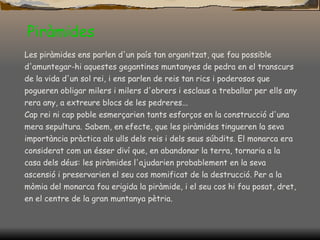 Piràmides Les piràmides ens parlen d'un país tan organitzat, que fou possible d'amuntegar-hi aquestes gegantines muntanyes de pedra en el transcurs de la vida d'un sol rei, i ens parlen de reis tan rics i poderosos que pogueren obligar milers i milers d'obrers i esclaus a treballar per ells any rera any, a extreure blocs de les pedreres... Cap rei ni cap poble esmerçarien tants esforços en la construcció d'una mera sepultura. Sabem, en efecte, que les piràmides tingueren la seva importància pràctica als ulls dels reis i dels seus súbdits. El monarca era considerat com un ésser diví que, en abandonar la terra, tornaria a la casa dels déus: les piràmides l'ajudarien probablement en la seva ascensió i preservarien el seu cos momificat de la destrucció. Per a la mòmia del monarca fou erigida la piràmide, i el seu cos hi fou posat, dret, en el centre de la gran muntanya pètria. 