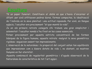 Escultura Té un paper funerari. Constitueix el  doble  en que s'havia d'encarnar el difunt; per això utilitzaven pedres dures, formes compactes, la idealització de l'individu en la seva plenitud i una actitud reposada. Per això, en llengua egípcia, l'escultor era precisament  "el-que-manté-la-vida" . Ja en els primers retrats coneguts s’hi trobem una gran simplicitat i solemnitat: l'escultor només s'ha fixat en les coses essencials.  Potser precisament per aquesta estricta concentració de les formes bàsiques de la figura humana, aquests retrats -malgrat la seva geomètrica rigidesa- segueixen essent tan impressionants.  L'observació de la naturalesa i la proporció del conjunt estan tan equilibrats que impressionen com a éssers dotats de vida i, no obstant, es mostren llunyans en llur eternitat.  Aquesta combinació de regularitat geomètrica i d'aguda observació de la Naturalesa és característica de tot l'art egipci. 
