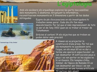L’egiptologia Amb els escàners els arqueòlegs exploren les parts inaccessibles dels monuments, I aleshores, mitjançant la informàtica, reconstitueixen monuments en 3 dimensions a partir de les dades obtingudes Egipte és ple d’excavacions on els investigadors hi treballen sense parar. Cada dia s’hi fan nous descobriments. Per bé que el més impressionant de tots va ser el de l’any 1922 quan es va trobar el tresor de Tutankamon.  Gràcies al carboni 14 els objectes que es troben es poden datar amb precisió A Aswan es va projectar la construcció d’una presa. Per tal que els monuments no quedessin sota l’aigua, en els anys 60 es va dur a terme una operació espectacular: es van desmuntar 14 edificacions peça a peça i es van portar on les aigües no hi arribessin. Els temples d’Abu Simbel, de l’època de Rams è s II es van desmuntar per blocs i es van reconstruir en uns turons artificials 70 metres més amunt. 20 metres 