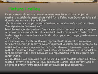 Pintura i  relleu Els seus temes són variats i representaven totes les activitats i objectes destinats a satisfer les necessitats del difunt a l'altra vida. Donen una idea molt clara de com es vivia a l'antic Egipte. Són obres que no eren per "agradar" o decorar: només eren “vistes" pel difunt. També pretenien  "mantenir viu" .  Possiblement aquestes pintures fossin els servidors i esclaus dels poderosos per servir-los i acompanyar-los en el més enllà. Els retrats i models trobats a les tombes egípcies es relacionen amb la idea de proporcionar companys a les ànimes a l'altre món. A primera vista els trobem estranys: representen la vida real d'una manera totalment diferent de la nostra. No era important la bellesa sinó la perfecció. La missió de l'artista era representar-ho tot tan clarament i permanent com fos possible. Dibuixaven segons unes regles estrictes que asseguraven la claredat de tots els elements de l'obra. Cada cosa era representada en el seu aspecte més característic. Així mostren el cos humà amb el cap de perfil, els ulls frontals, espatlles i tòrax frontals, el ventre de perfil a l'igual que braços i cames, peus perfilats amb el dit gros en primer terme (sembla com si tingués dos peus esquerres). 