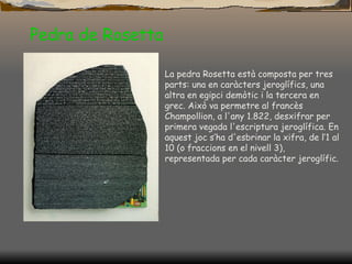 Pedra de Rosetta La pedra Rosetta està composta per tres parts: una en caràcters jeroglífics, una altra en egipci demòtic i la tercera en grec. Això va permetre al francès Champollion, a l'any 1.822, desxifrar per primera vegada l'escriptura jeroglífica. En aquest joc s’ha d'esbrinar la xifra, de l’1 al 10 (o fraccions en el nivell 3), representada per cada caràcter jeroglífic.                                                                                                                                                                           