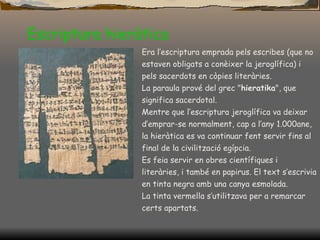 Escriptura hieràtica Era l’escriptura emprada pels escribes (que no estaven obligats a conèixer la jeroglífica) i pels sacerdots en còpies literàries. La paraula prové del grec " hieratika ", que significa sacerdotal. Mentre que l’escriptura jeroglífica va deixar d’emprar-se normalment, cap a l’any 1.000ane, la hieràtica es va continuar fent servir fins al final de la civilització egípcia.  Es feia servir en obres científiques i literàries, i també en papirus. El text s’escrivia en tinta negra amb una canya esmolada.  La tinta vermella s’utilitzava per a remarcar certs apartats.  