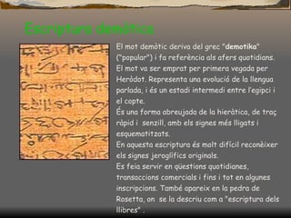 Escriptura demòtica El mot demòtic deriva del grec " demotika " ("popular") i fa referència als afers quotidians. El mot va ser emprat per primera vegada per  Heròdot. Representa una evolució de la llengua parlada, i és un estadi intermedi entre l’egipci i el copte. És una forma abreujada de la hieràtica, de traç ràpid i  senzill, amb els signes més lligats i esquematitzats. En aquesta escriptura és molt difícil reconèixer els signes jeroglífics originals. Es feia servir en qüestions quotidianes, transaccions comercials i fins i tot en algunes inscripcions. També apareix en la pedra de Rosetta, on  se la descriu com a "escriptura dels llibres" .  