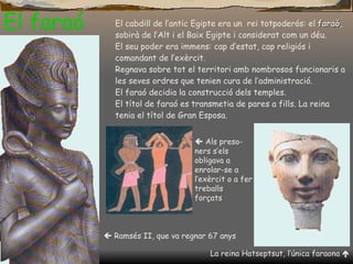 El faraó El cabdill de l’antic Egipte era un  rei totpoderós: el  faraó , sobirà de l’Alt i el Baix Egipte i considerat com un déu. El seu poder era immens: cap d’estat, cap religiós i comandant de l’exèrcit. Regnava sobre tot el territori amb nombrosos funcionaris a les seves ordres que tenien cura de l’administració.  El faraó decidia la construcció dels temples. El títol de faraó es transmetia de pares a fills. La reina tenia el títol de Gran Esposa.    Ramsés II, que va regnar 67 anys La reina Hatseptsut, l’única faraona      Als preso-ners s ’ els obligava a enrolar-se a l’exèrcit o a fer treballs forçats 