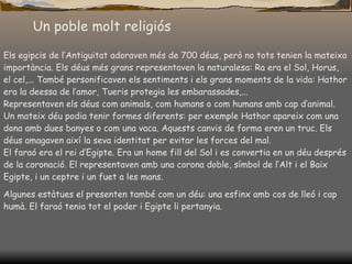 Un poble molt religiós Els egipcis de l’Antiguitat adoraven més de 700 déus, però no tots tenien la mateixa importància. Els déus més grans representaven la naturalesa: Ra era el Sol, Horus, el cel,... També personificaven els sentiments i els grans moments de la vida: Hatho r  era la deessa de l’amor, Tueris protegia les embarassades,... R epresentaven els déus com animals, com hum a n s o  com humans amb cap d’animal. Un mateix déu podia tenir formes diferents: per exemple Hatho r  apareix com una dona amb dues banyes o com una vaca. Aquests canvis de forma eren un truc. Els déus amagaven així la seva identitat per evitar les forces del mal. El faraó era el rei d’Egipte. Era un home fill del Sol i es convertia en un déu després de la coronació. El representaven amb una corona doble, símbol de l’Alt i el Baix Egipte, i un ceptre i un fuet a les mans.  Algunes est à tues el presenten també com un déu: una esfinx amb cos de lleó i cap  hu mà. El faraó tenia tot el poder i Egipte li pertanyia. 
