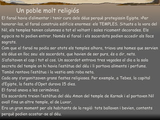 Un poble molt religiós El faraó havia d’alimentar i tenir cura dels déus perquè protegissin Egipte. >Per honorar-los, el faraó construïa edificis enormes: els TEMPLES. Situats a la vora del Nil, els temples tenien columnes a tot el voltant i sales ricament decorades. Els egipcis no hi podien entrar. Només el faraó i els sacerdots podien accedir als llocs sagrats. Com que el faraó no podia ser atots els temples alhora, triava uns homes que servien els déus en lloc seu: els sacerdots, que havien de ser purs, és a dir, nets. S’afaitaven el cap i tot el cos. Un sacerdot entrava tres vegades al dia a la sala secreta del temple on hi havia l’estàtua del déu i li portava   aliments i perfums. També rentava l’estàtua i la vestia amb roba neta. Cada any   s’organitzaven grans festes religioses. Per exemple, a Tebes, la capital d’Egipte, la festa d’Opet durava 15 dies. El faraó anava a les cerimònies. Els sacerdots treien l’estàtua del déu Amon del temple de Karnak i el portaven Nil avall fins un altre temple, el de Luxor. Era un gran moment per als habitants de la regió: tots ballaven i bevien, contents perquè podien acostar-se al déu. 
