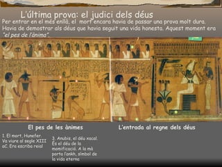 L’última prova: el judici dels déus Per entrar en el més enllà, el  mort encara havia de passar una prova molt dura. Havia de demostrar als déus que havia seguit una vida honesta. Aquest moment era  “el pes de l’ànima”. El pes de les ànimes L’entrada al regne dels déus 1. El mort, Hunefer. Va viure al segle XIII aC. Era escriba reial 3. Anubis, el déu xacal. És el déu de la momificació. A la mà porta l’ankh, símbol de la vida eterna 