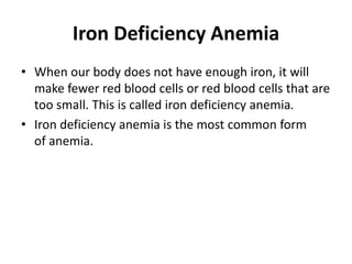Iron Deficiency Anemia
• When our body does not have enough iron, it will
make fewer red blood cells or red blood cells that are
too small. This is called iron deficiency anemia.
• Iron deficiency anemia is the most common form
of anemia.
 