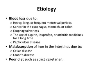Etiology
• Blood loss due to:
o Heavy, long, or frequent menstrual periods
o Cancer in the esophagus, stomach, or colon
o Esophageal varices
o The use of aspirin, ibuprofen, or arthritis medicines
for a long time
o Peptic ulcer disease
• Malabsorption of iron in the intestines due to:
o Celiac disease
o Crohn's disease
• Poor diet such as strict vegetarian.
 