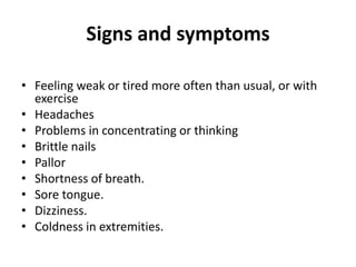 Signs and symptoms
• Feeling weak or tired more often than usual, or with
exercise
• Headaches
• Problems in concentrating or thinking
• Brittle nails
• Pallor
• Shortness of breath.
• Sore tongue.
• Dizziness.
• Coldness in extremities.
 