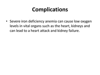 Complications
• Severe iron deficiency anemia can cause low oxygen
levels in vital organs such as the heart, kidneys and
can lead to a heart attack and kidney failure.
 