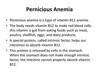 Pernicious Anemia
• Pernicious anemia is a type of vitamin B12 anemia.
• The body needs vitamin B12 to make red blood cells.
this vitamin is got from eating foods such as meat,
poultry, shellfish, eggs, and dairy products.
• A special protein, called intrinsic factor, helps our
intestines to absorb vitamin B12.
• This protein is released by cells in the stomach.
When the stomach does not make enough intrinsic
factor, the intestine cannot properly absorb vitamin
B12.
 