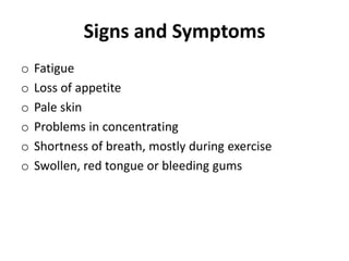 Signs and Symptoms
o Fatigue
o Loss of appetite
o Pale skin
o Problems in concentrating
o Shortness of breath, mostly during exercise
o Swollen, red tongue or bleeding gums
 