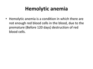 Hemolytic anemia
• Hemolytic anemia is a condition in which there are
not enough red blood cells in the blood, due to the
premature (Before 120 days) destruction of red
blood cells.
 
