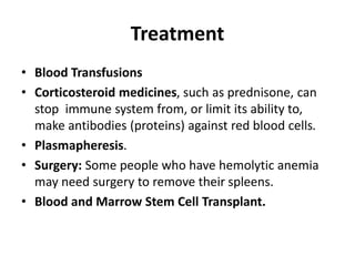 Treatment
• Blood Transfusions
• Corticosteroid medicines, such as prednisone, can
stop immune system from, or limit its ability to,
make antibodies (proteins) against red blood cells.
• Plasmapheresis.
• Surgery: Some people who have hemolytic anemia
may need surgery to remove their spleens.
• Blood and Marrow Stem Cell Transplant.
 
