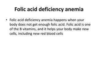 Folic acid deficiency anemia
• Folic acid deficiency anemia happens when your
body does not get enough folic acid. Folic acid is one
of the B vitamins, and it helps your body make new
cells, including new red blood cells
 