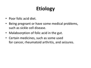 Etiology
• Poor folic acid diet.
• Being pregnant or have some medical problems,
such as sickle cell disease.
• Malabsorption of folic acid in the gut.
• Certain medicines, such as some used
for cancer, rheumatoid arthritis, and seizures.
 