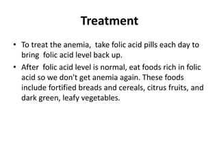 Treatment
• To treat the anemia, take folic acid pills each day to
bring folic acid level back up.
• After folic acid level is normal, eat foods rich in folic
acid so we don't get anemia again. These foods
include fortified breads and cereals, citrus fruits, and
dark green, leafy vegetables.
 