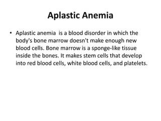 Aplastic Anemia
• Aplastic anemia is a blood disorder in which the
body's bone marrow doesn't make enough new
blood cells. Bone marrow is a sponge-like tissue
inside the bones. It makes stem cells that develop
into red blood cells, white blood cells, and platelets.
 