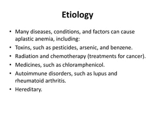Etiology
• Many diseases, conditions, and factors can cause
aplastic anemia, including:
• Toxins, such as pesticides, arsenic, and benzene.
• Radiation and chemotherapy (treatments for cancer).
• Medicines, such as chloramphenicol.
• Autoimmune disorders, such as lupus and
rheumatoid arthritis.
• Hereditary.
 