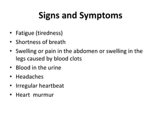 Signs and Symptoms
• Fatigue (tiredness)
• Shortness of breath
• Swelling or pain in the abdomen or swelling in the
legs caused by blood clots
• Blood in the urine
• Headaches
• Irregular heartbeat
• Heart murmur
 