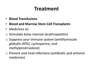 Treatment
• Blood Transfusions
• Blood and Marrow Stem Cell Transplants
• Medicines to:
o Stimulate bone marrow (erythropoietin)
o Suppress your immune system (antithymocyte
globulin (ATG), cyclosporine, and
methylprednisolone)
o Prevent and treat infections (antibiotic and antiviral
medicines)
 