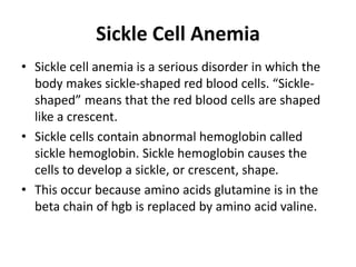 Sickle Cell Anemia
• Sickle cell anemia is a serious disorder in which the
body makes sickle-shaped red blood cells. “Sickle-
shaped” means that the red blood cells are shaped
like a crescent.
• Sickle cells contain abnormal hemoglobin called
sickle hemoglobin. Sickle hemoglobin causes the
cells to develop a sickle, or crescent, shape.
• This occur because amino acids glutamine is in the
beta chain of hgb is replaced by amino acid valine.
 
