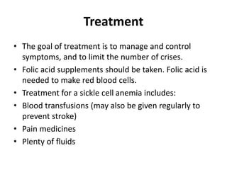 Treatment
• The goal of treatment is to manage and control
symptoms, and to limit the number of crises.
• Folic acid supplements should be taken. Folic acid is
needed to make red blood cells.
• Treatment for a sickle cell anemia includes:
• Blood transfusions (may also be given regularly to
prevent stroke)
• Pain medicines
• Plenty of fluids
 