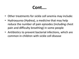 Cont….
• Other treatments for sickle cell anemia may include:
• Hydroxyurea (Hydrea), a medicine that may help
reduce the number of pain episodes (including chest
pain and difficulty breathing) in some people
• Antibiotics to prevent bacterial infections, which are
common in children with sickle cell disease
 
