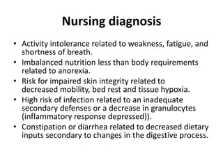 Nursing diagnosis
• Activity intolerance related to weakness, fatigue, and
shortness of breath.
• Imbalanced nutrition less than body requirements
related to anorexia.
• Risk for impaired skin integrity related to
decreased mobility, bed rest and tissue hypoxia.
• High risk of infection related to an inadequate
secondary defenses or a decrease in granulocytes
(inflammatory response depressed)).
• Constipation or diarrhea related to decreased dietary
inputs secondary to changes in the digestive process.
 