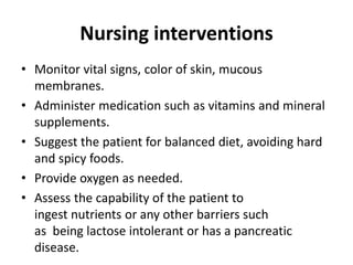 Nursing interventions
• Monitor vital signs, color of skin, mucous
membranes.
• Administer medication such as vitamins and mineral
supplements.
• Suggest the patient for balanced diet, avoiding hard
and spicy foods.
• Provide oxygen as needed.
• Assess the capability of the patient to
ingest nutrients or any other barriers such
as being lactose intolerant or has a pancreatic
disease.
 