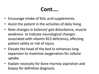 Cont….
• Encourage intake of folic acid supplements.
• Assist the patient in the activities of daily living.
• Note changes in balance/ gait disturbance, muscle
weakness to indicate neurological changes
associated with vitamin B12 deficiency, affecting
patient safety or risk of injury.
• Elevate the head of the bed to enhances lung
expansion to maximize oxygenation for cellular
uptake.
• Explain necessity for bone marrow aspiration and
biopsy for definitive diagnosis.
 