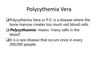 Polycythemia Vera
Polycythemia Vera or P.V. is a disease where the
bone marrow creates too much red blood cells.
Polycythaemia means “many cells in the
blood”.
It is a rare disease that occurs once in every
200,000 people.
 