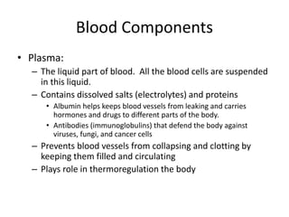 Blood Components
• Plasma:
– The liquid part of blood. All the blood cells are suspended
in this liquid.
– Contains dissolved salts (electrolytes) and proteins
• Albumin helps keeps blood vessels from leaking and carries
hormones and drugs to different parts of the body.
• Antibodies (immunoglobulins) that defend the body against
viruses, fungi, and cancer cells
– Prevents blood vessels from collapsing and clotting by
keeping them filled and circulating
– Plays role in thermoregulation the body
 