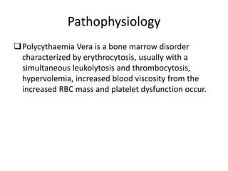 Pathophysiology
Polycythaemia Vera is a bone marrow disorder
characterized by erythrocytosis, usually with a
simultaneous leukolytosis and thrombocytosis,
hypervolemia, increased blood viscosity from the
increased RBC mass and platelet dysfunction occur.
 