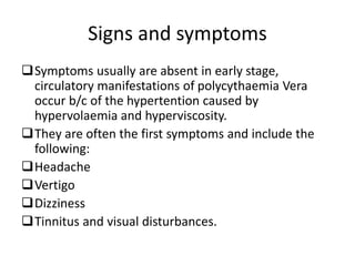 Symptoms usually are absent in early stage,
circulatory manifestations of polycythaemia Vera
occur b/c of the hypertention caused by
hypervolaemia and hyperviscosity.
They are often the first symptoms and include the
following:
Headache
Vertigo
Dizziness
Tinnitus and visual disturbances.
Signs and symptoms
 