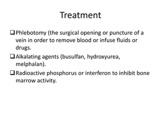 Treatment
Phlebotomy (the surgical opening or puncture of a
vein in order to remove blood or infuse fluids or
drugs.
Alkalating agents (busulfan, hydroxyurea,
melphalan).
Radioactive phosphorus or interferon to inhibit bone
marrow activity.
 