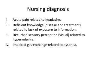 Nursing diagnosis
i. Acute pain related to headache.
ii. Deficient knowledge (disease and treatment)
related to lack of exposure to information.
iii. Disturbed sensory perception (visual) related to
hypervolemia.
iv. Impaired gas exchange related to dyspnea.
 