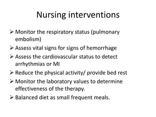 Nursing interventions
 Monitor the respiratory status (pulmonary
embolism)
 Assess vital signs for signs of hemorrhage
 Assess the cardiovascular status to detect
arrhythmias or MI
 Reduce the physical activity/ provide bed rest
 Monitor the laboratory values to determine
effectiveness of the therapy.
 Balanced diet as small frequent meals.
 
