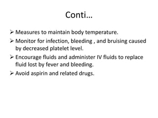 Conti…
 Measures to maintain body temperature.
 Monitor for infection, bleeding , and bruising caused
by decreased platelet level.
 Encourage fluids and administer IV fluids to replace
fluid lost by fever and bleeding.
 Avoid aspirin and related drugs.
 