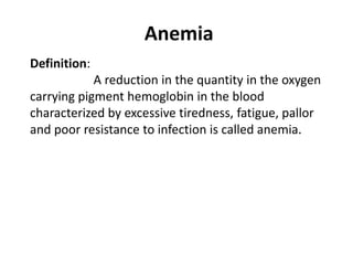 Anemia
Definition:
A reduction in the quantity in the oxygen
carrying pigment hemoglobin in the blood
characterized by excessive tiredness, fatigue, pallor
and poor resistance to infection is called anemia.
 