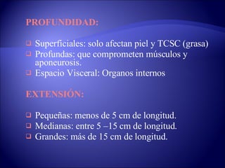 PROFUNDIDAD: Superficiales: solo afectan piel y TCSC (grasa) Profundas: que comprometen músculos y aponeurosis.  Espacio Visceral: Organos internos EXTENSIÓN: Pequeñas: menos de 5 cm de longitud.  Medianas: entre 5 –15 cm de longitud.  Grandes: más de 15 cm de longitud. 