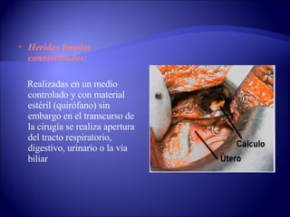 Heridas limpias contaminadas: Realizadas en un medio controlado y con material estéril (quirófano) sin embargo en el transcurso de la cirugía se realiza apertura del tracto respiratorio, digestivo, urinario o la vía biliar 