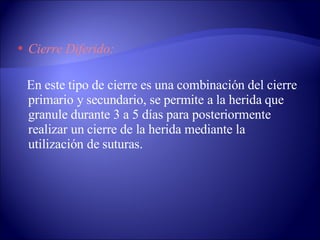Cierre Diferido: En este tipo de cierre es una combinación del cierre primario y secundario, se permite a la herida que granule durante 3 a 5 días para posteriormente realizar un cierre de la herida mediante la utilización de suturas. 