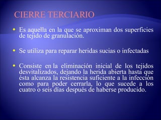 Es aquella en la que se aproximan dos superficies de tejido de granulación. Se utiliza para reparar heridas sucias o infectadas Consiste en la eliminación inicial de los tejidos desvitalizados, dejando la herida abierta hasta que ésta alcanza la resistencia suficiente a la infección como para poder cerrarla, lo que sucede a los cuatro o seis días después de haberse producido.  CIERRE TERCIARIO 